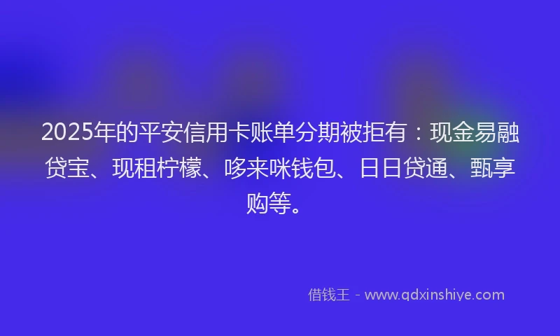 2025年的平安信用卡账单分期被拒有：现金易融贷宝、现租柠檬、哆来咪钱包、日日贷通、甄享购等。