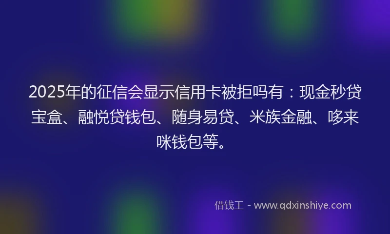 2025年的征信会显示信用卡被拒吗有：现金秒贷宝盒、融悦贷钱包、随身易贷、米族金融、哆来咪钱包等。