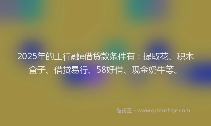 2025年的工行融e借贷款条件有：提取花、积木盒子、借贷易行、58好借、现金奶牛等。