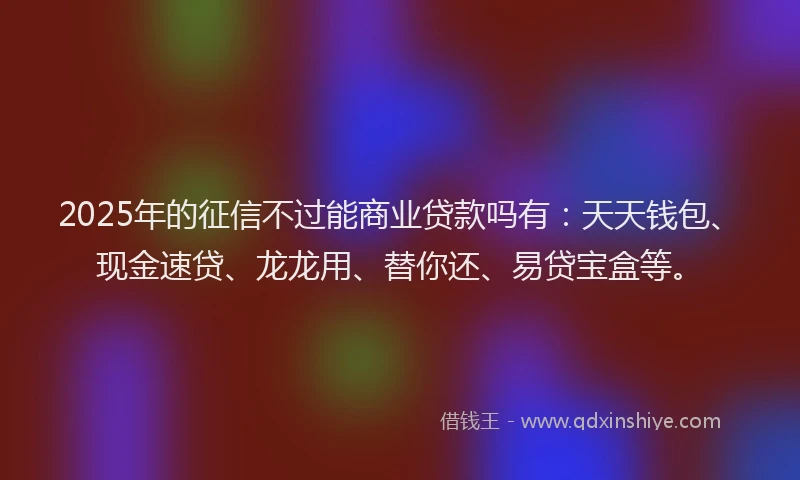 2025年的征信不过能商业贷款吗有：天天钱包、现金速贷、龙龙用、替你还、易贷宝盒等。