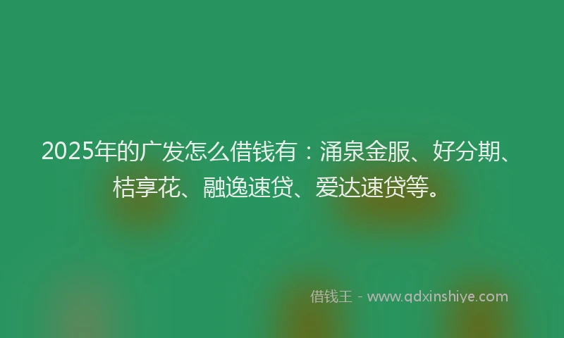 2025年的广发怎么借钱有：涌泉金服、好分期、桔享花、融逸速贷、爱达速贷等。