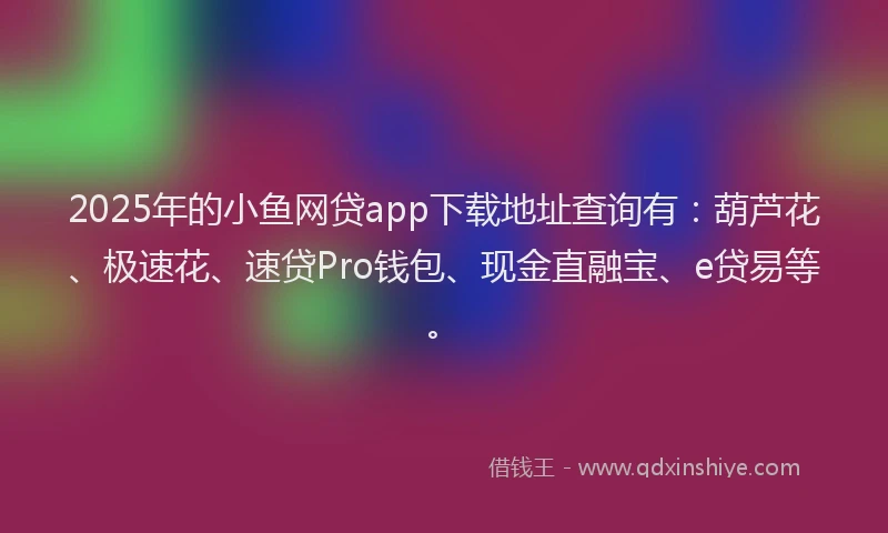 2025年的小鱼网贷app下载地址查询有：葫芦花、极速花、速贷Pro钱包、现金直融宝、e贷易等。