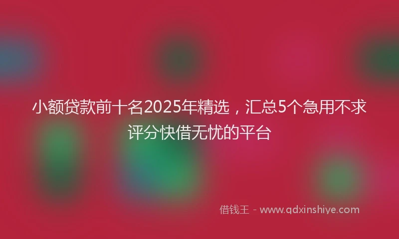 小额贷款前十名2025年精选，汇总5个急用不求评分快借无忧的平台