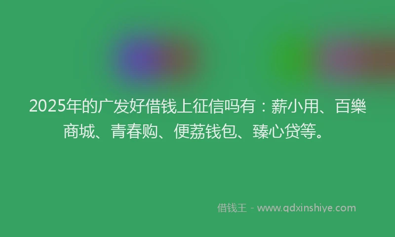 2025年的广发好借钱上征信吗有：薪小用、百樂商城、青春购、便荔钱包、臻心贷等。