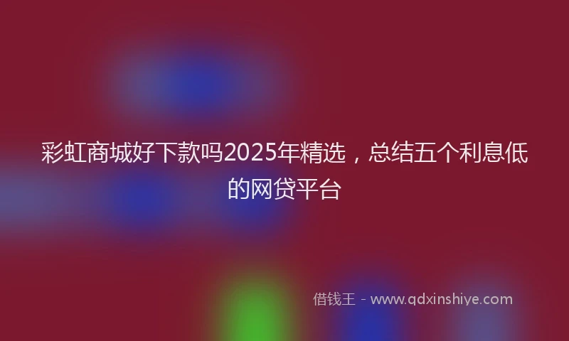 彩虹商城好下款吗2025年精选，总结五个利息低的网贷平台