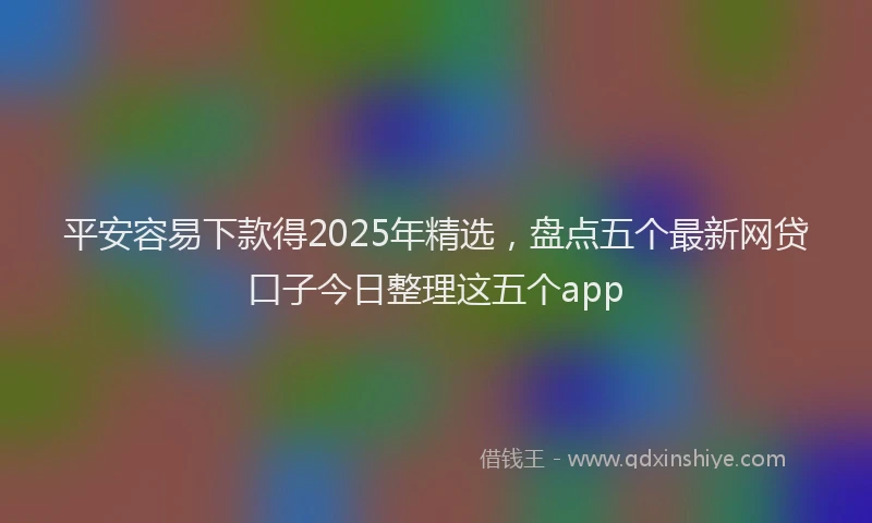 平安容易下款得2025年精选，盘点五个最新网贷口子今日整理这五个app