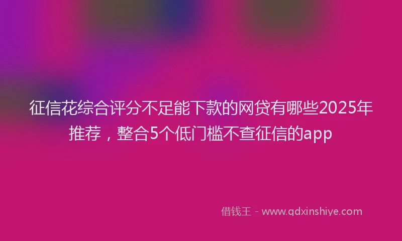 征信花综合评分不足能下款的网贷有哪些2025年推荐，整合5个低门槛不查征信的app
