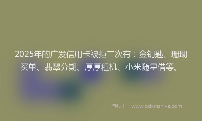 2025年的广发信用卡被拒三次有：金钥匙、珊瑚买单、翡翠分期、厚厚租机、小米随星借等。