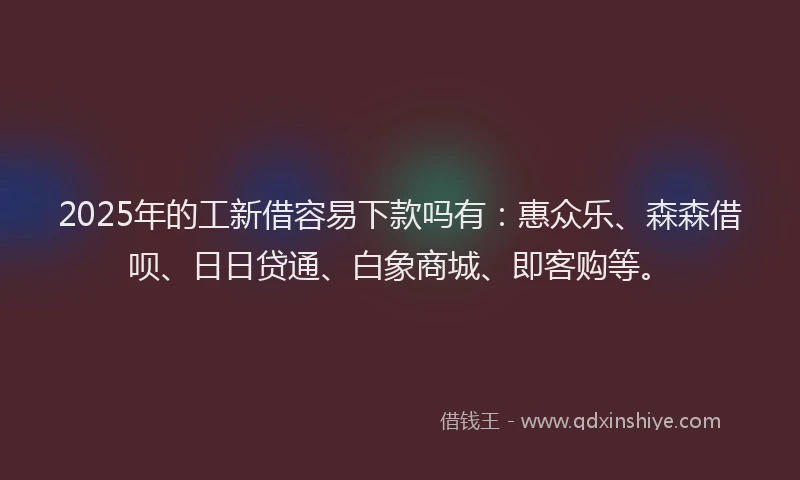 2025年的工新借容易下款吗有：惠众乐、森森借呗、日日贷通、白象商城、即客购等。