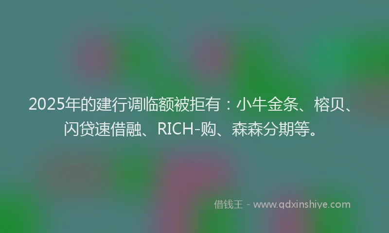 2025年的建行调临额被拒有：小牛金条、榕贝、闪贷速借融、RICH-购、森森分期等。