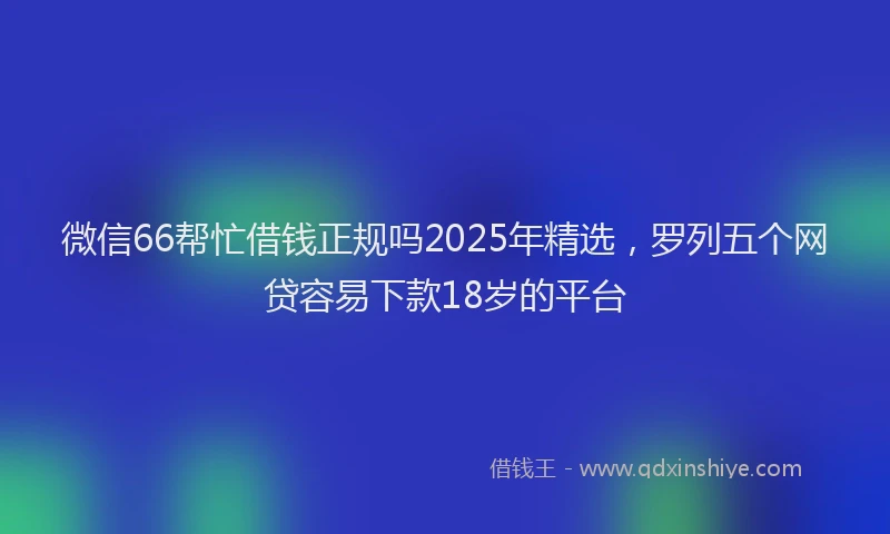 微信66帮忙借钱正规吗2025年精选，罗列五个网贷容易下款18岁的平台