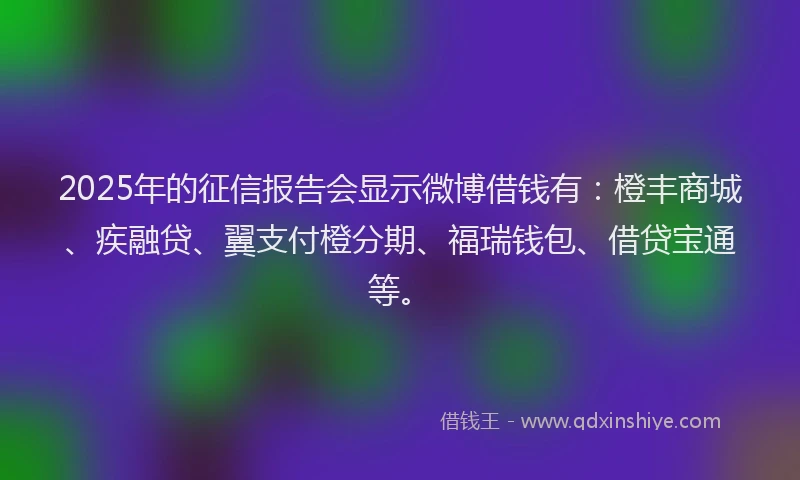 2025年的征信报告会显示微博借钱有：橙丰商城、疾融贷、翼支付橙分期、福瑞钱包、借贷宝通等。