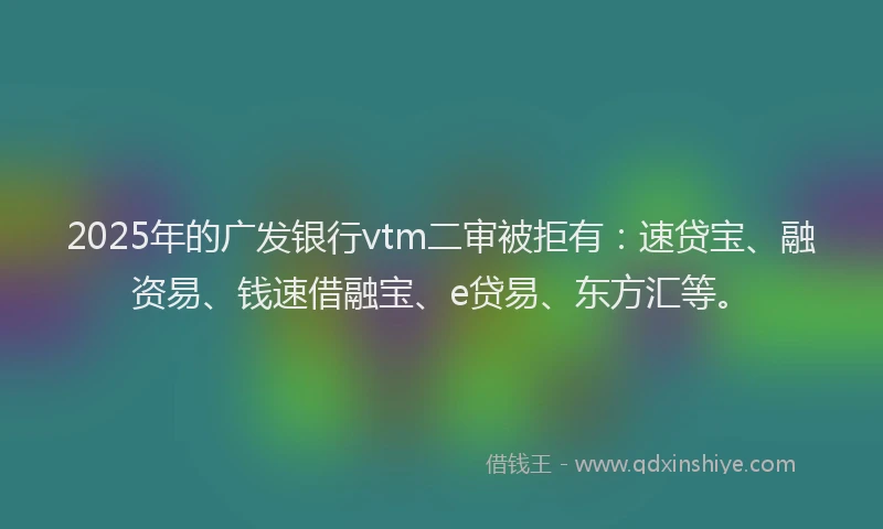 2025年的广发银行vtm二审被拒有：速贷宝、融资易、钱速借融宝、e贷易、东方汇等。