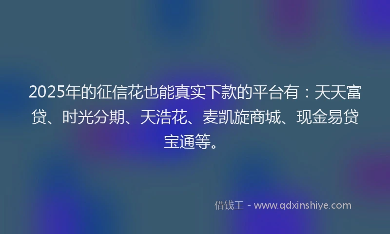 2025年的征信花也能真实下款的平台有：天天富贷、时光分期、天浩花、麦凯旋商城、现金易贷宝通等。