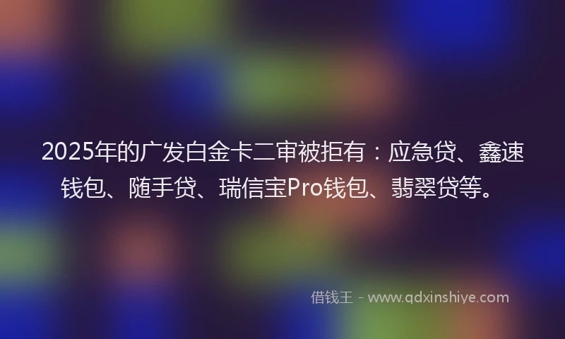 2025年的广发白金卡二审被拒有：应急贷、鑫速钱包、随手贷、瑞信宝Pro钱包、翡翠贷等。