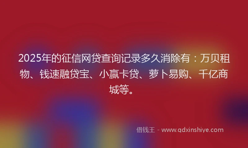 2025年的征信网贷查询记录多久消除有：万贝租物、钱速融贷宝、小赢卡贷、萝卜易购、千亿商城等。