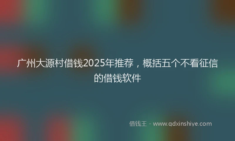 广州大源村借钱2025年推荐，概括五个不看征信的借钱软件