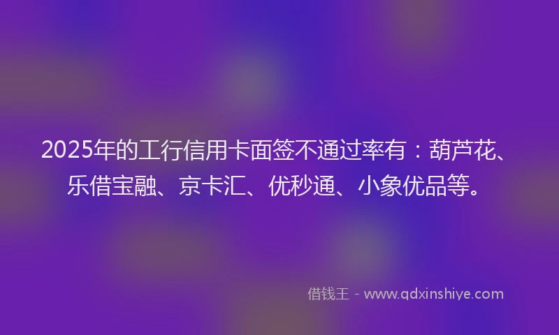 2025年的工行信用卡面签不通过率有：葫芦花、乐借宝融、京卡汇、优秒通、小象优品等。
