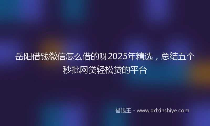 岳阳借钱微信怎么借的呀2025年精选，总结五个秒批网贷轻松贷的平台
