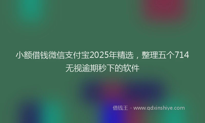 小额借钱微信支付宝2025年精选，整理五个714无视逾期秒下的软件