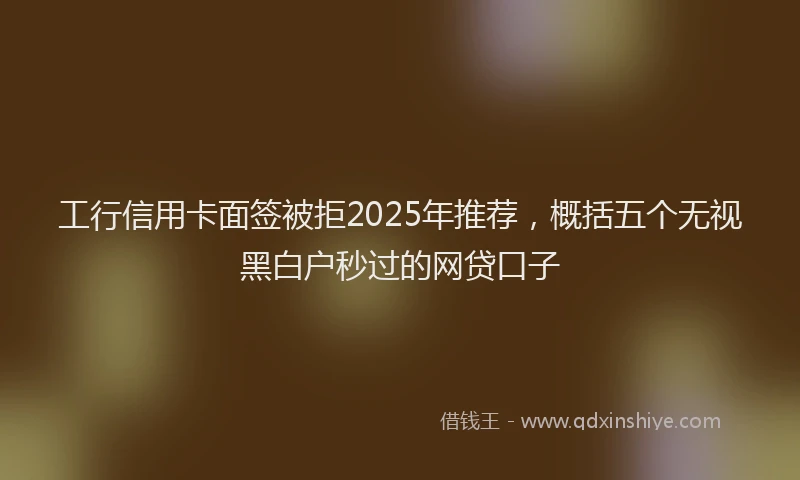 工行信用卡面签被拒2025年推荐，概括五个无视黑白户秒过的网贷口子