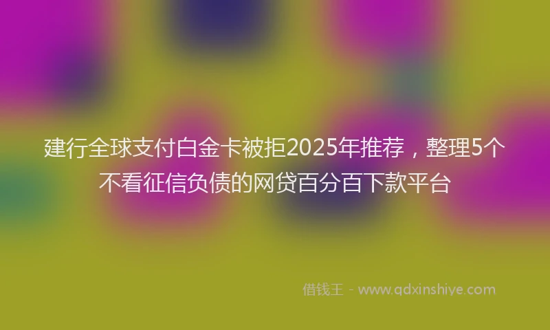建行全球支付白金卡被拒2025年推荐，整理5个不看征信负债的网贷百分百下款平台