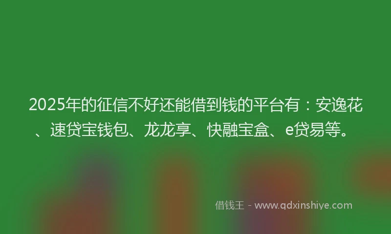 2025年的征信不好还能借到钱的平台有：安逸花、速贷宝钱包、龙龙享、快融宝盒、e贷易等。