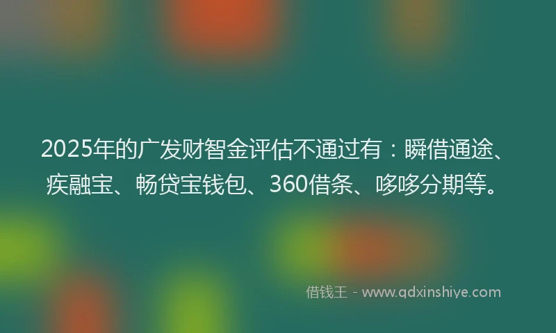 2025年的广发财智金评估不通过有：瞬借通途、疾融宝、畅贷宝钱包、360借条、哆哆分期等。