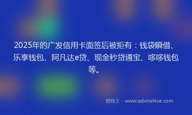 2025年的广发信用卡面签后被拒有：钱袋瞬借、乐享钱包、阿凡达e贷、现金秒贷通宝、哆哆钱包等。