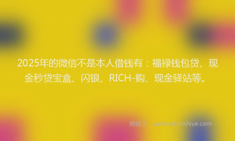 2025年的微信不是本人借钱有：福禄钱包贷、现金秒贷宝盒、闪银、RICH-购、现金驿站等。