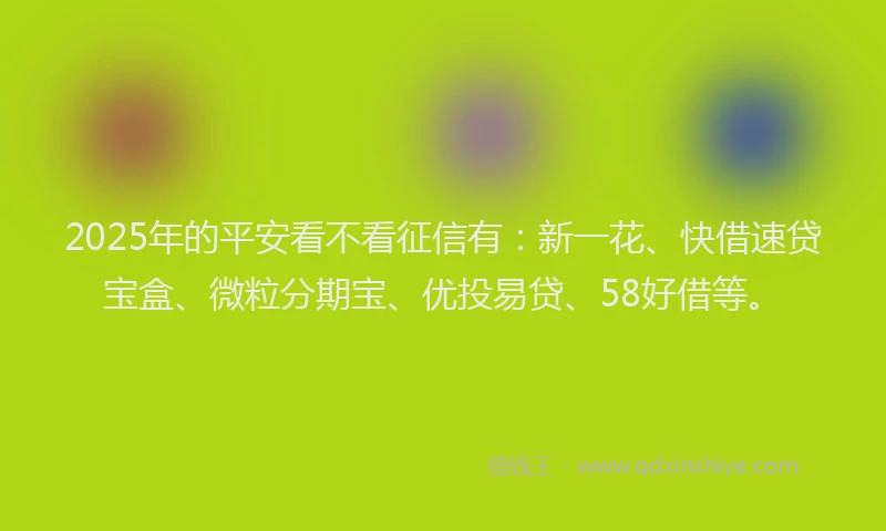 2025年的平安看不看征信有：新一花、快借速贷宝盒、微粒分期宝、优投易贷、58好借等。