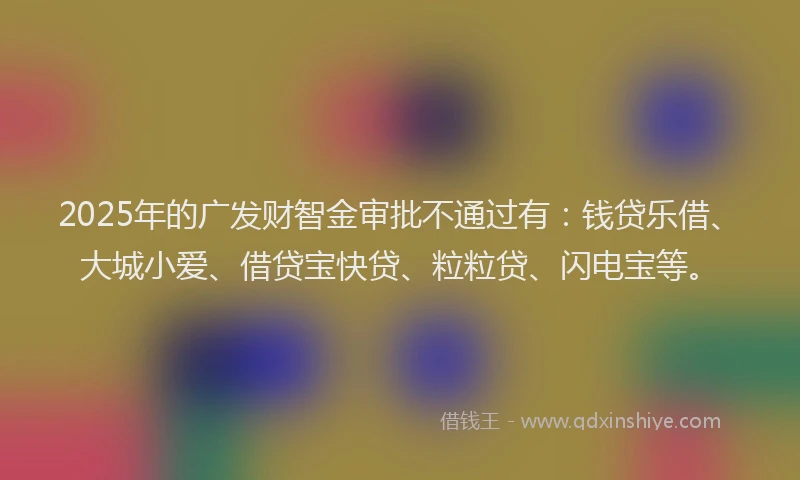 2025年的广发财智金审批不通过有：钱贷乐借、大城小爱、借贷宝快贷、粒粒贷、闪电宝等。