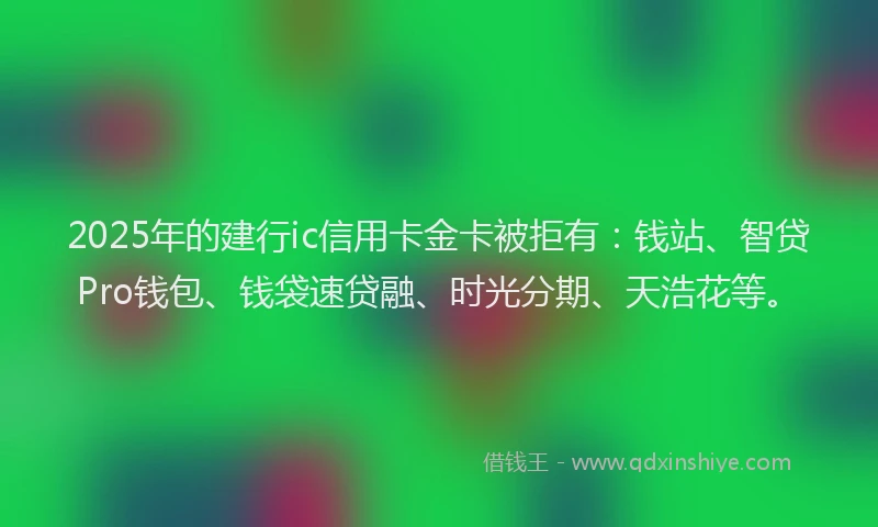 2025年的建行ic信用卡金卡被拒有：钱站、智贷Pro钱包、钱袋速贷融、时光分期、天浩花等。
