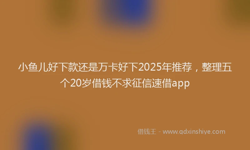 小鱼儿好下款还是万卡好下2025年推荐，整理五个20岁借钱不求征信速借app