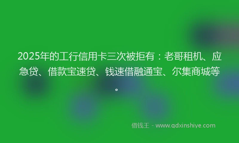2025年的工行信用卡三次被拒有：老哥租机、应急贷、借款宝速贷、钱速借融通宝、尔集商城等。