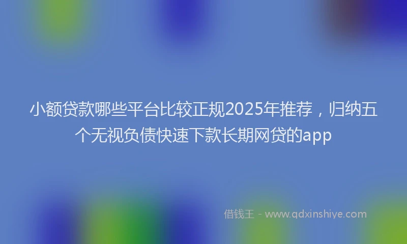 小额贷款哪些平台比较正规2025年推荐，归纳五个无视负债快速下款长期网贷的app