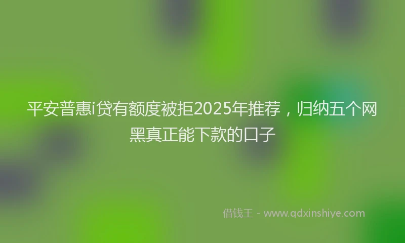 平安普惠i贷有额度被拒2025年推荐，归纳五个网黑真正能下款的口子