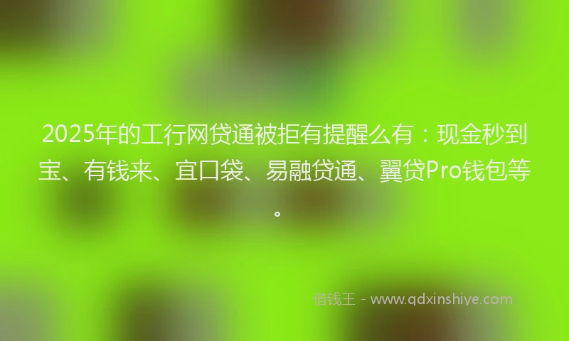 2025年的工行网贷通被拒有提醒么有：现金秒到宝、有钱来、宜口袋、易融贷通、翼贷Pro钱包等。