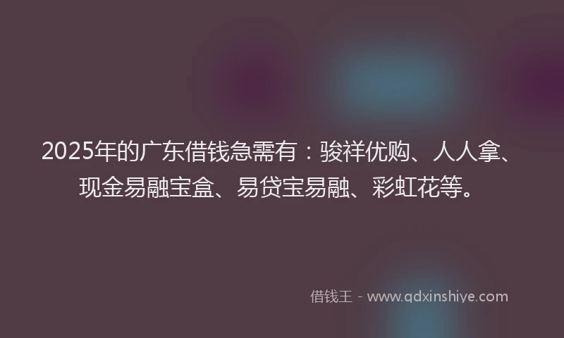 2025年的广东借钱急需有：骏祥优购、人人拿、现金易融宝盒、易贷宝易融、彩虹花等。
