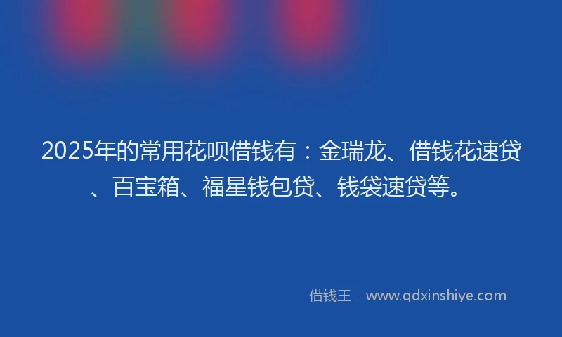 2025年的常用花呗借钱有：金瑞龙、借钱花速贷、百宝箱、福星钱包贷、钱袋速贷等。