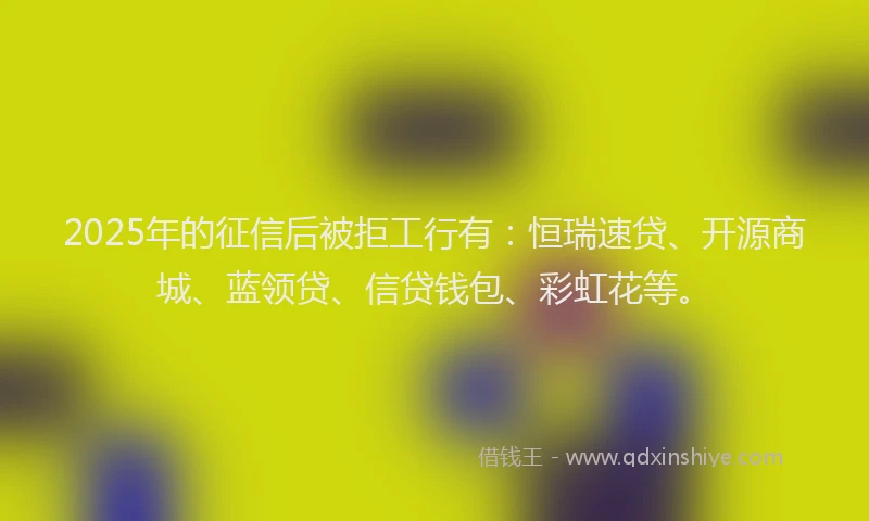 2025年的征信后被拒工行有：恒瑞速贷、开源商城、蓝领贷、信贷钱包、彩虹花等。