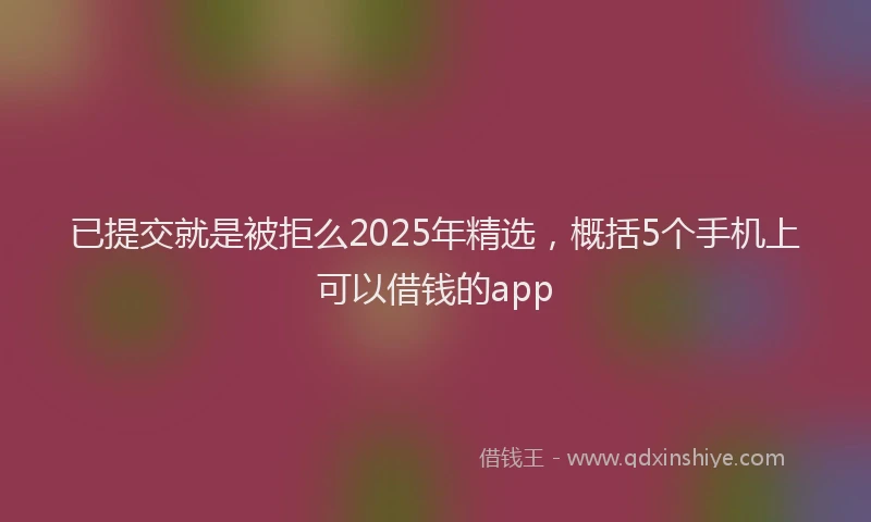 已提交就是被拒么2025年精选，概括5个手机上可以借钱的app