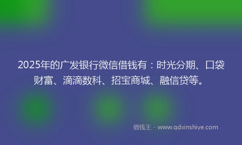 2025年的广发银行微信借钱有：时光分期、口袋财富、滴滴数科、招宝商城、融信贷等。