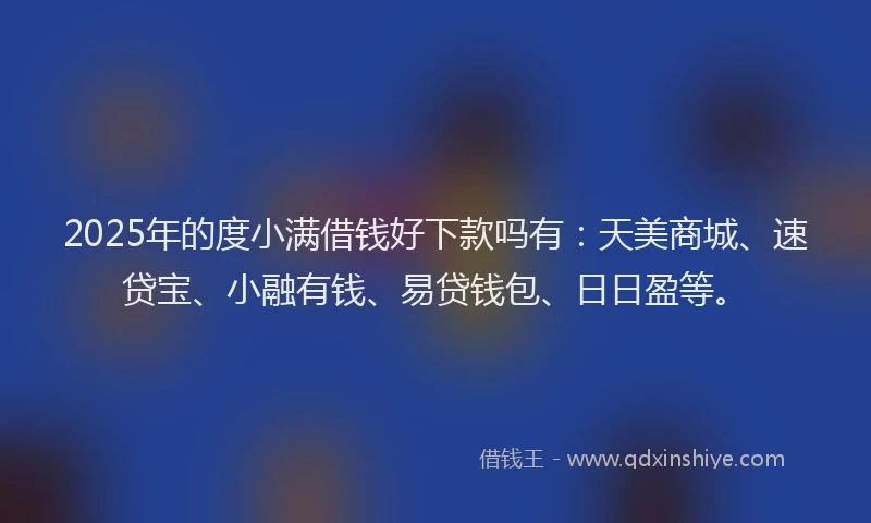 2025年的度小满借钱好下款吗有：天美商城、速贷宝、小融有钱、易贷钱包、日日盈等。