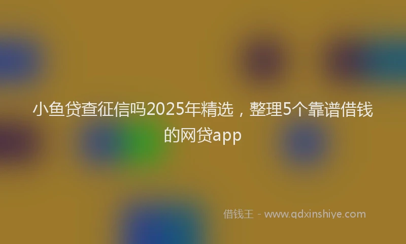 小鱼贷查征信吗2025年精选，整理5个靠谱借钱的网贷app