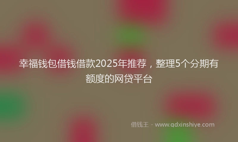 幸福钱包借钱借款2025年推荐，整理5个分期有额度的网贷平台