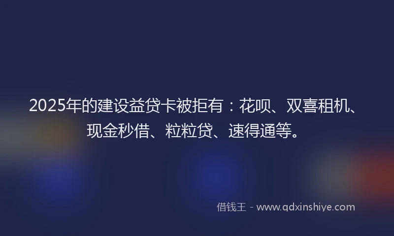 2025年的建设益贷卡被拒有：花呗、双喜租机、现金秒借、粒粒贷、速得通等。