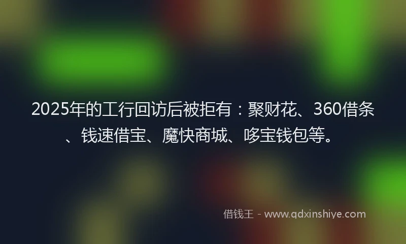 2025年的工行回访后被拒有：聚财花、360借条、钱速借宝、魔快商城、哆宝钱包等。