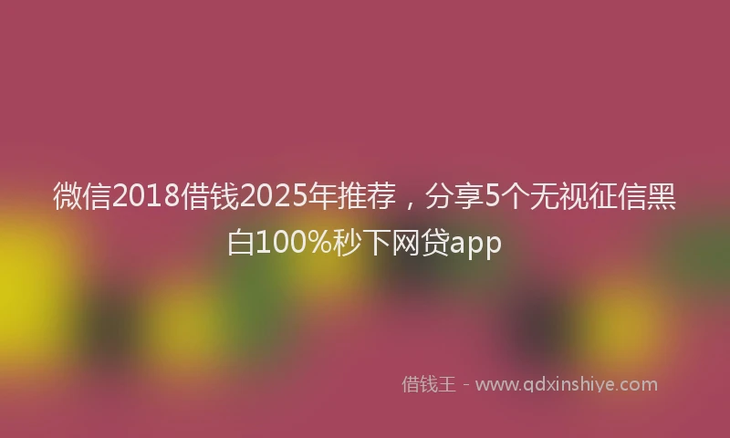 微信2018借钱2025年推荐，分享5个无视征信黑白100%秒下网贷app