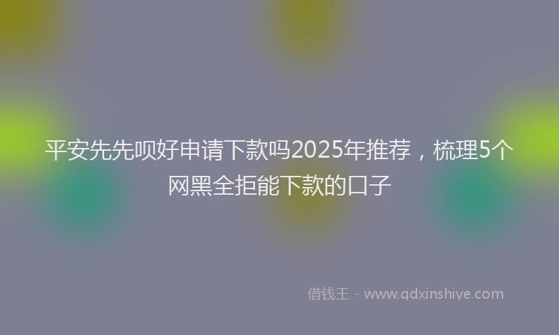 平安先先呗好申请下款吗2025年推荐，梳理5个网黑全拒能下款的口子
